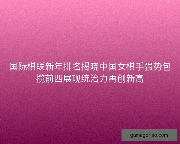 国际棋联新年排名揭晓中国女棋手强势包揽前四展现统治力再创新高