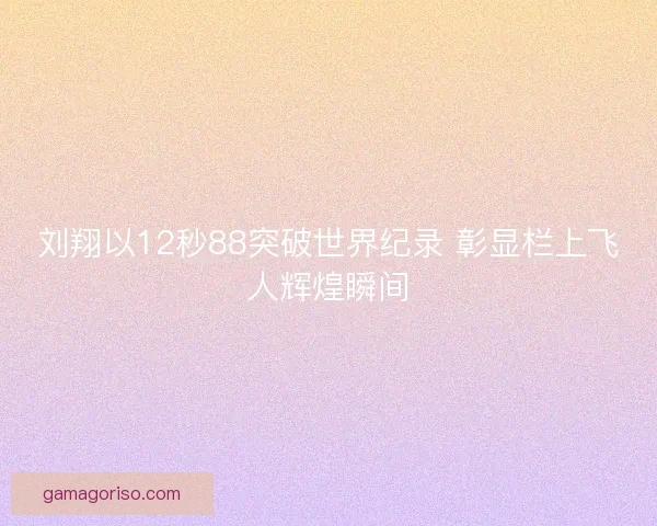 刘翔以12秒88突破世界纪录 彰显栏上飞人辉煌瞬间