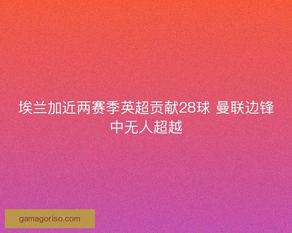 埃兰加近两赛季英超贡献28球 曼联边锋中无人超越