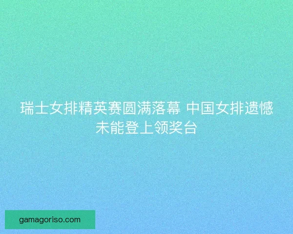 瑞士女排精英赛圆满落幕 中国女排遗憾未能登上领奖台
