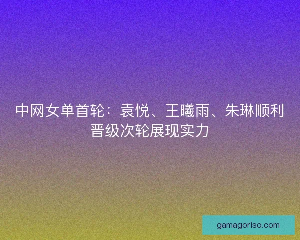 中网女单首轮：袁悦、王曦雨、朱琳顺利晋级次轮展现实力