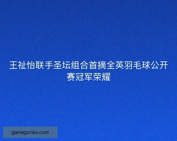 王祉怡联手圣坛组合首摘全英羽毛球公开赛冠军荣耀