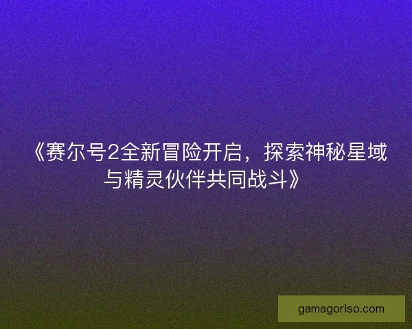 《赛尔号2全新冒险开启，探索神秘星域与精灵伙伴共同战斗》