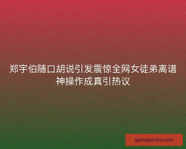 郑宇伯随口胡说引发震惊全网女徒弟离谱神操作成真引热议