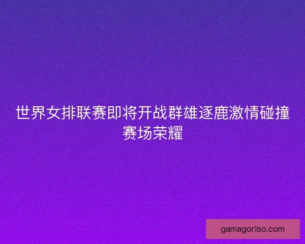 世界女排联赛即将开战群雄逐鹿激情碰撞赛场荣耀