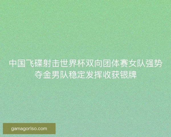 中国飞碟射击世界杯双向团体赛女队强势夺金男队稳定发挥收获银牌