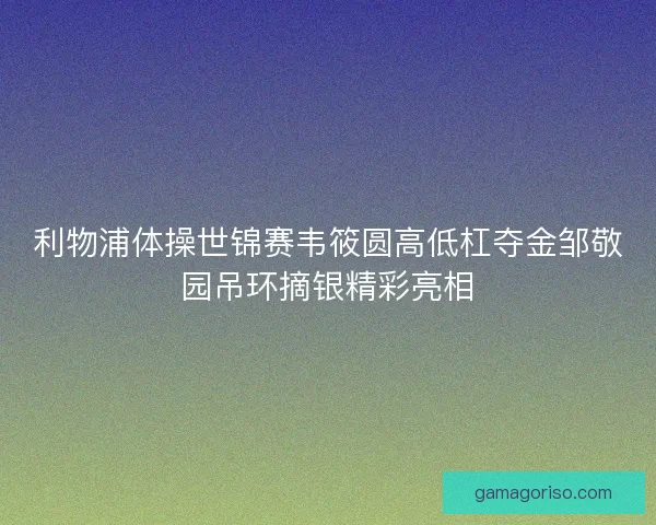 利物浦体操世锦赛韦筱圆高低杠夺金邹敬园吊环摘银精彩亮相